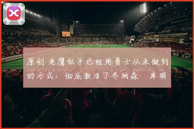 原创 老鹰似乎已经用勇士从未做到的方式,彻底激活了乔纳森・库明加