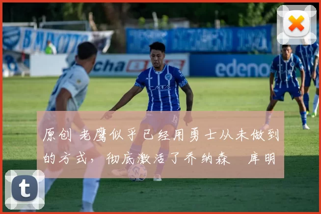原创 老鹰似乎已经用勇士从未做到的方式，彻底激活了乔纳森・库明加