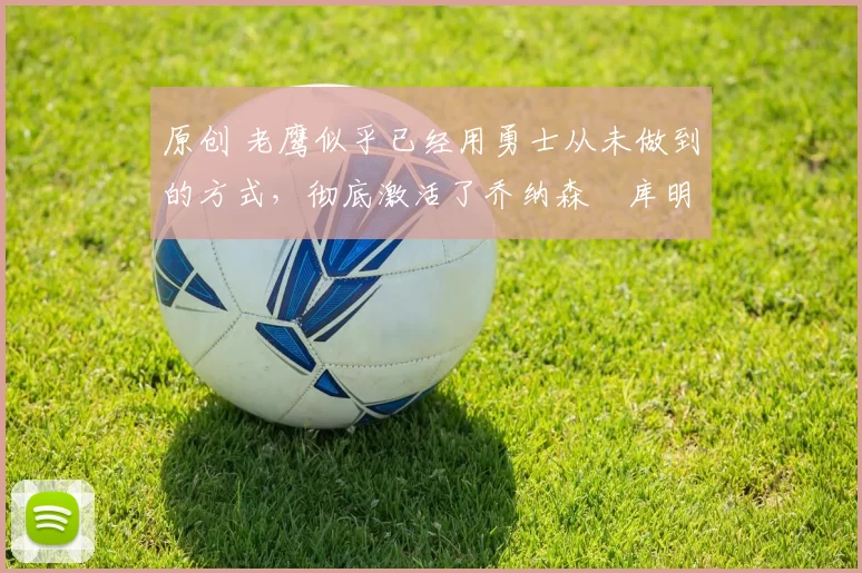 原创 老鹰似乎已经用勇士从未做到的方式，彻底激活了乔纳森・库明加