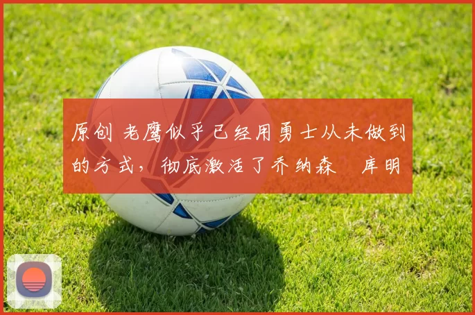 原创 老鹰似乎已经用勇士从未做到的方式，彻底激活了乔纳森・库明加