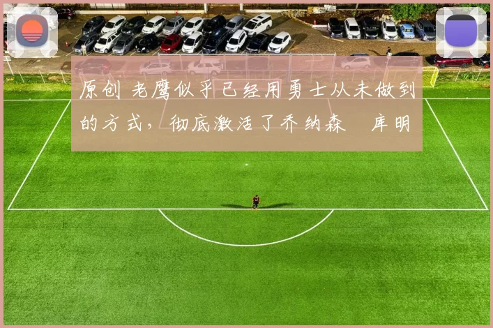 原创 老鹰似乎已经用勇士从未做到的方式，彻底激活了乔纳森・库明加