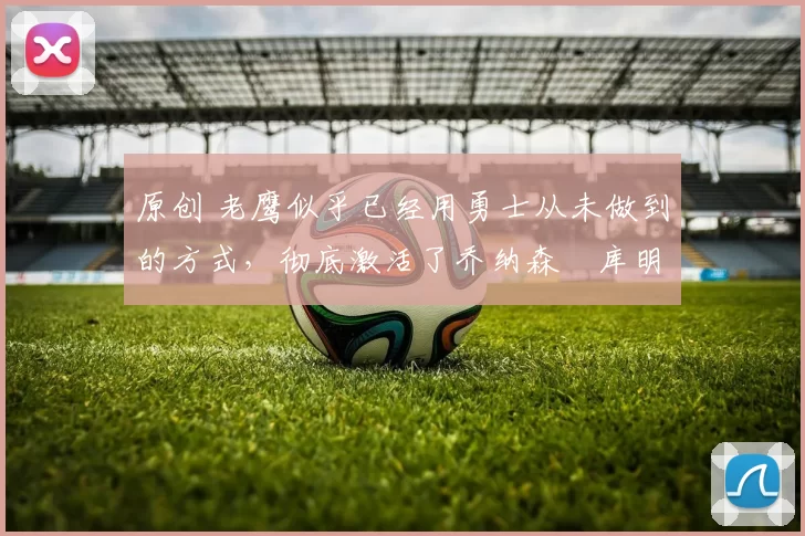 原创 老鹰似乎已经用勇士从未做到的方式，彻底激活了乔纳森・库明加