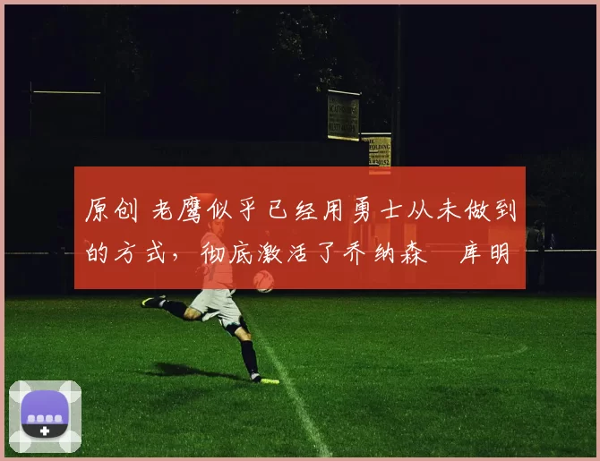 原创 老鹰似乎已经用勇士从未做到的方式，彻底激活了乔纳森・库明加