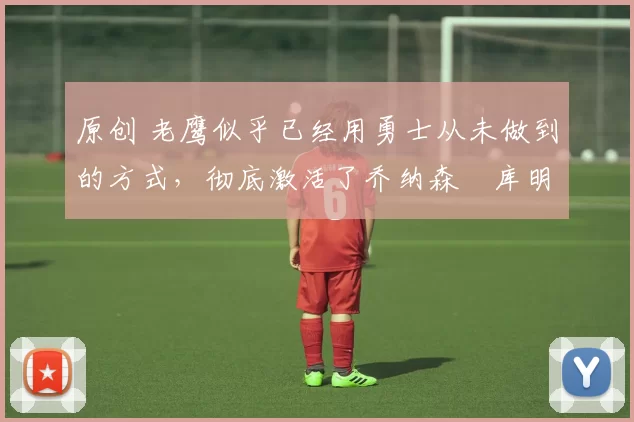 原创 老鹰似乎已经用勇士从未做到的方式，彻底激活了乔纳森・库明加