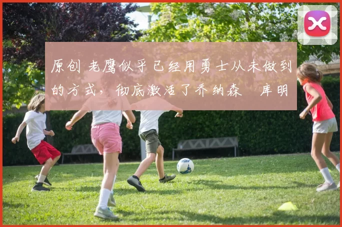 原创 老鹰似乎已经用勇士从未做到的方式,彻底激活了乔纳森・库明加