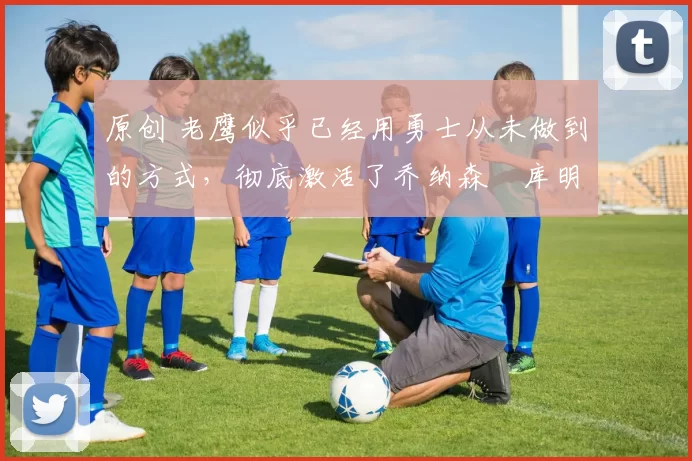 原创 老鹰似乎已经用勇士从未做到的方式,彻底激活了乔纳森・库明加