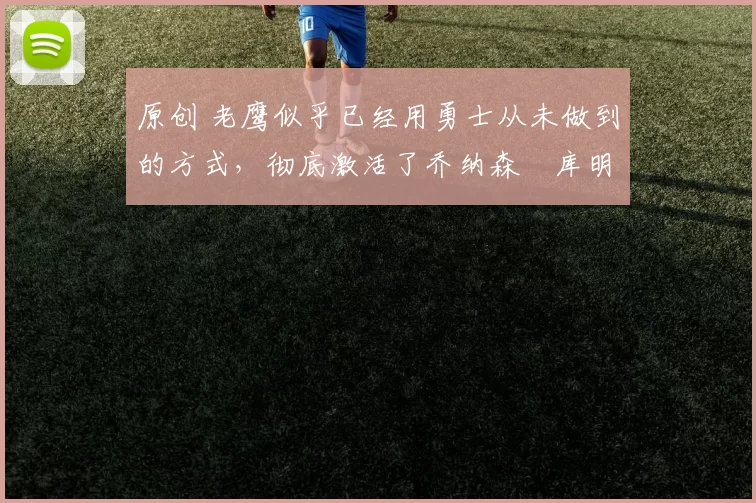 原创 老鹰似乎已经用勇士从未做到的方式，彻底激活了乔纳森・库明加