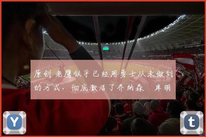 原创 老鹰似乎已经用勇士从未做到的方式，彻底激活了乔纳森・库明加