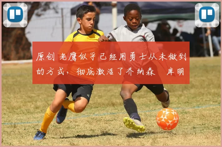 原创 老鹰似乎已经用勇士从未做到的方式，彻底激活了乔纳森・库明加