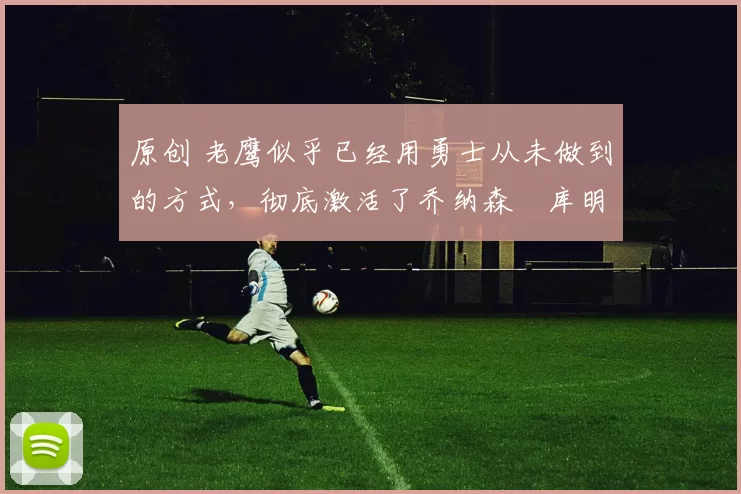 原创 老鹰似乎已经用勇士从未做到的方式，彻底激活了乔纳森・库明加