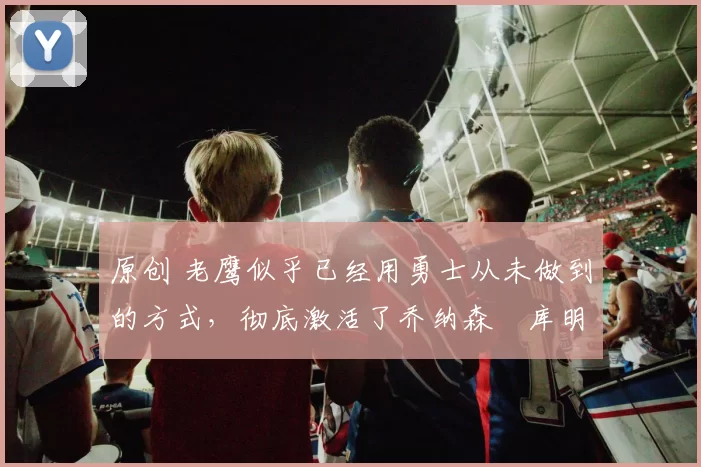 原创 老鹰似乎已经用勇士从未做到的方式,彻底激活了乔纳森・库明加