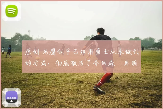 原创 老鹰似乎已经用勇士从未做到的方式，彻底激活了乔纳森・库明加