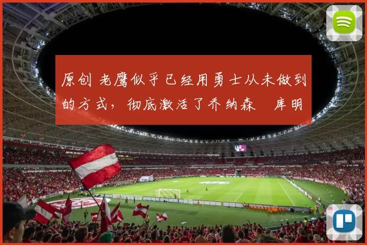 原创 老鹰似乎已经用勇士从未做到的方式，彻底激活了乔纳森・库明加