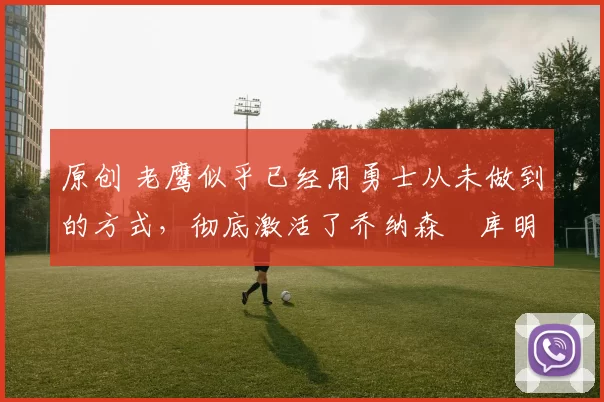 原创 老鹰似乎已经用勇士从未做到的方式，彻底激活了乔纳森・库明加