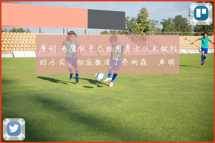 原创 老鹰似乎已经用勇士从未做到的方式,彻底激活了乔纳森・库明加