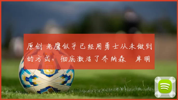 原创 老鹰似乎已经用勇士从未做到的方式，彻底激活了乔纳森・库明加