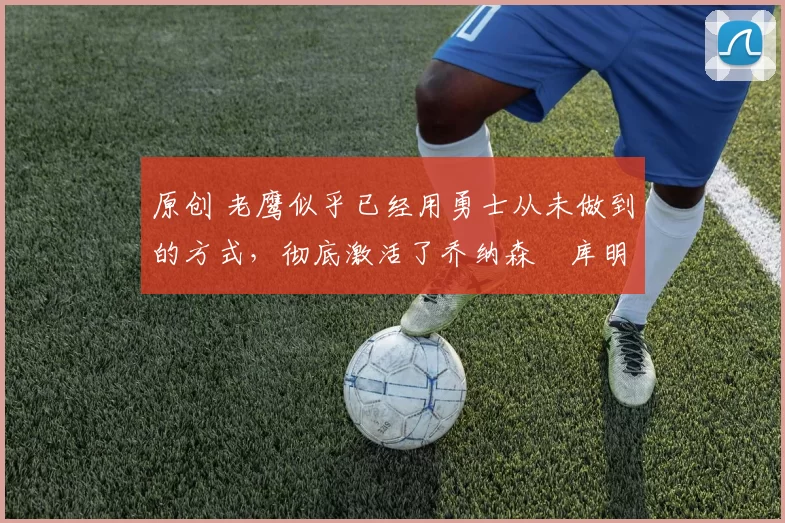 原创 老鹰似乎已经用勇士从未做到的方式,彻底激活了乔纳森・库明加