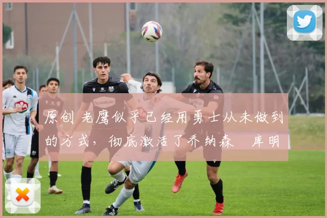 原创 老鹰似乎已经用勇士从未做到的方式，彻底激活了乔纳森・库明加