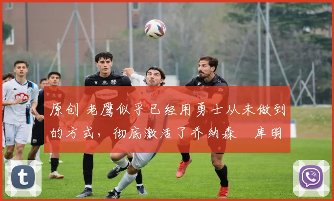 原创 老鹰似乎已经用勇士从未做到的方式,彻底激活了乔纳森・库明加