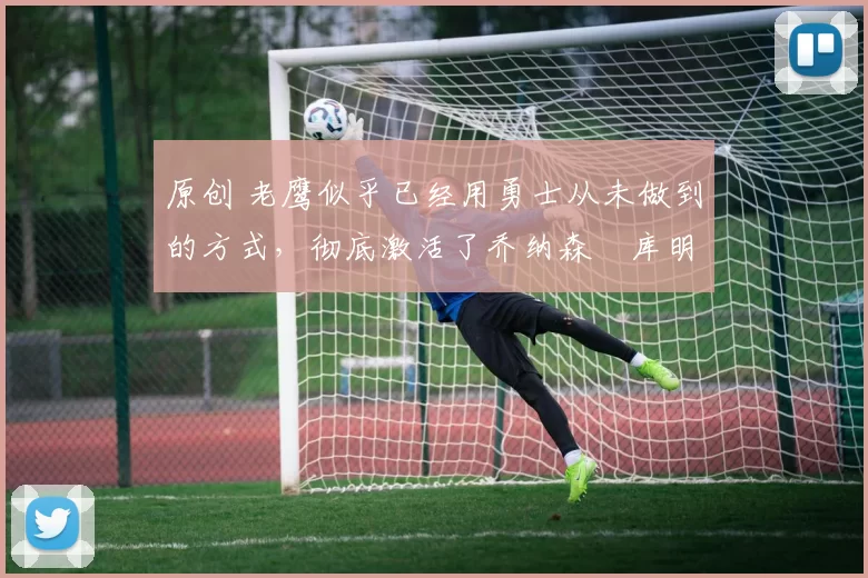 原创 老鹰似乎已经用勇士从未做到的方式,彻底激活了乔纳森・库明加