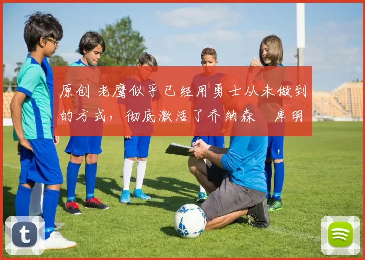 原创 老鹰似乎已经用勇士从未做到的方式，彻底激活了乔纳森・库明加