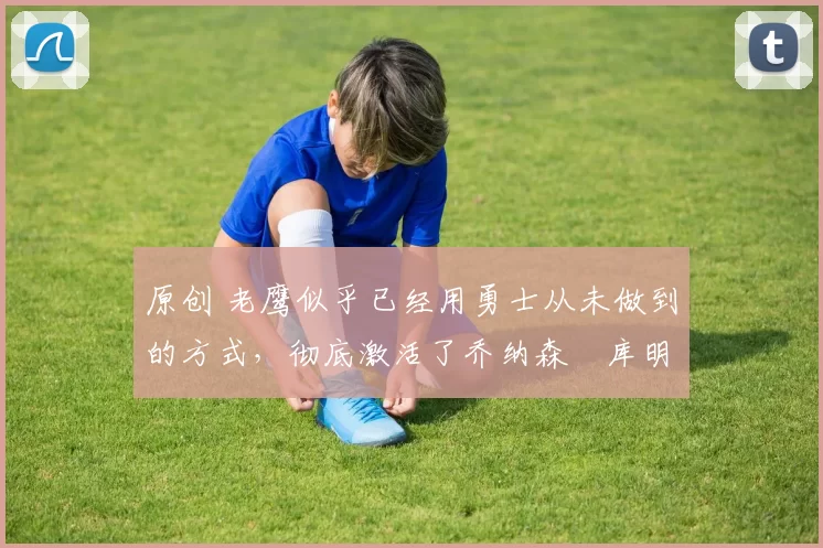 原创 老鹰似乎已经用勇士从未做到的方式，彻底激活了乔纳森・库明加