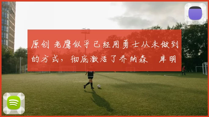 原创 老鹰似乎已经用勇士从未做到的方式，彻底激活了乔纳森・库明加