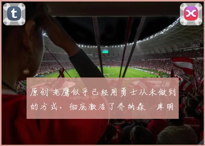 原创 老鹰似乎已经用勇士从未做到的方式,彻底激活了乔纳森・库明加