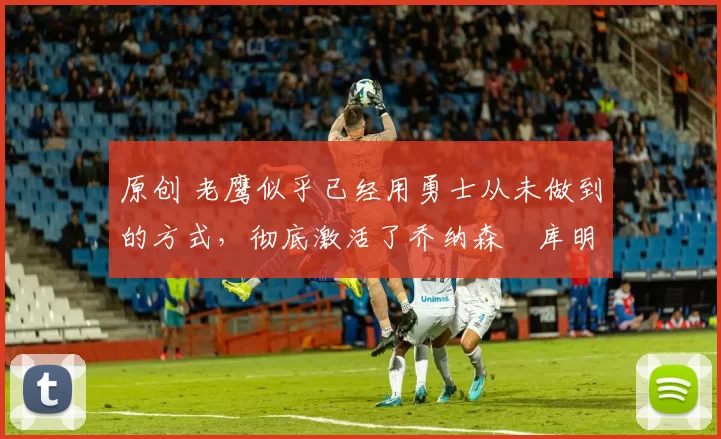 原创 老鹰似乎已经用勇士从未做到的方式,彻底激活了乔纳森・库明加