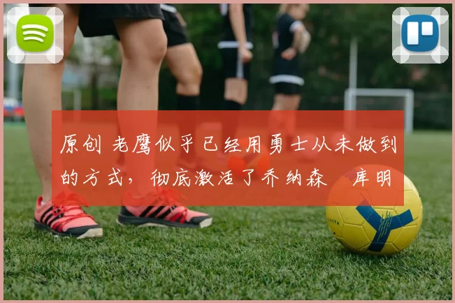 原创 老鹰似乎已经用勇士从未做到的方式，彻底激活了乔纳森・库明加