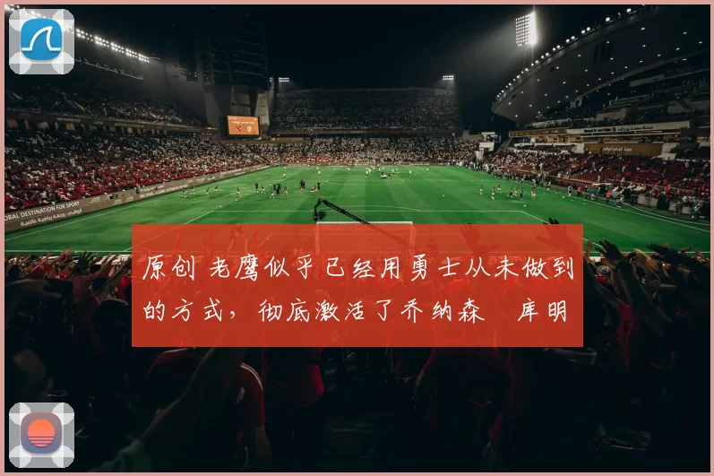 原创 老鹰似乎已经用勇士从未做到的方式,彻底激活了乔纳森・库明加