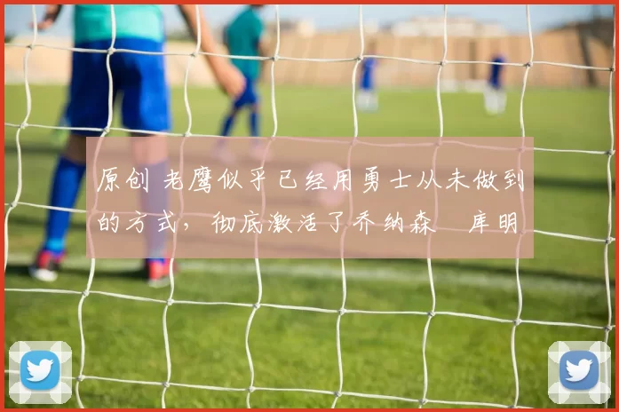 原创 老鹰似乎已经用勇士从未做到的方式，彻底激活了乔纳森・库明加