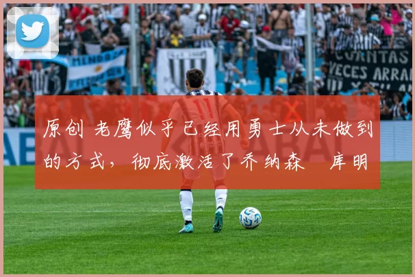 原创 老鹰似乎已经用勇士从未做到的方式，彻底激活了乔纳森・库明加