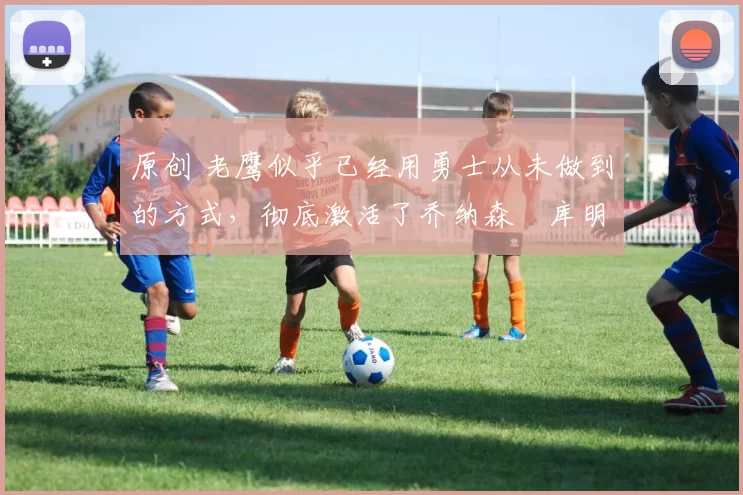原创 老鹰似乎已经用勇士从未做到的方式，彻底激活了乔纳森・库明加