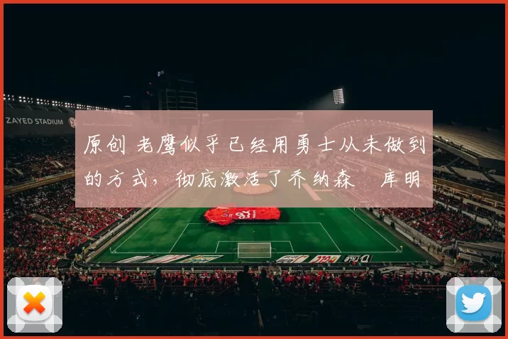 原创 老鹰似乎已经用勇士从未做到的方式，彻底激活了乔纳森・库明加