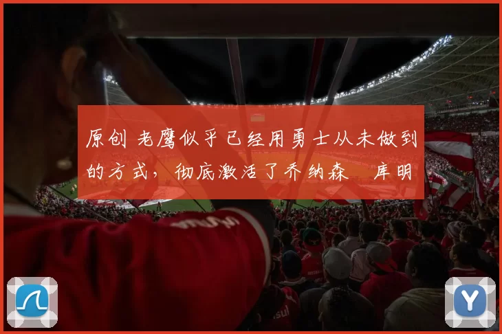 原创 老鹰似乎已经用勇士从未做到的方式,彻底激活了乔纳森・库明加