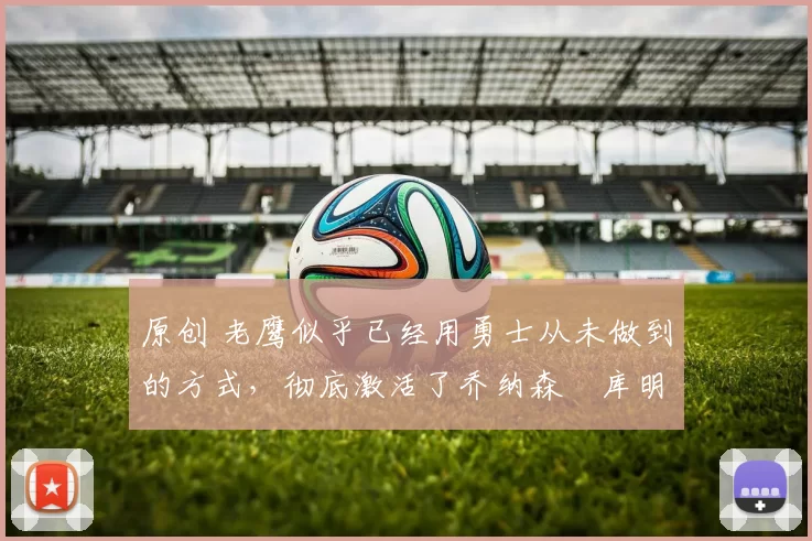 原创 老鹰似乎已经用勇士从未做到的方式，彻底激活了乔纳森・库明加