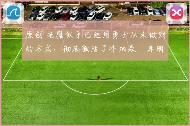 原创 老鹰似乎已经用勇士从未做到的方式，彻底激活了乔纳森・库明加