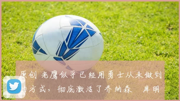 原创 老鹰似乎已经用勇士从未做到的方式,彻底激活了乔纳森・库明加