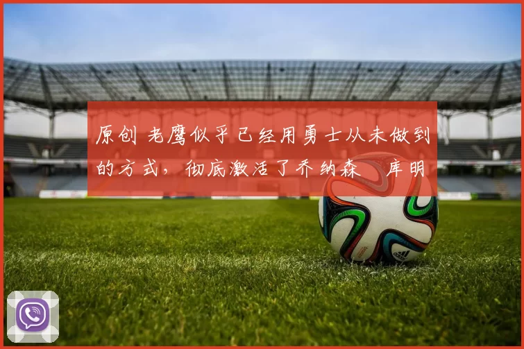 原创 老鹰似乎已经用勇士从未做到的方式，彻底激活了乔纳森・库明加