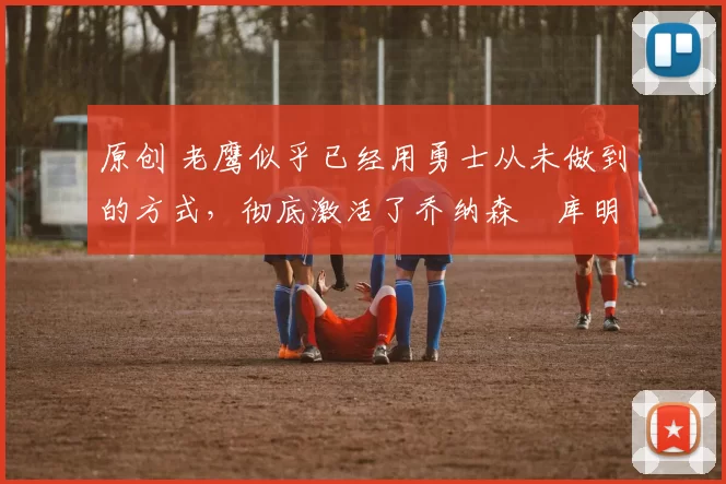 原创 老鹰似乎已经用勇士从未做到的方式，彻底激活了乔纳森・库明加