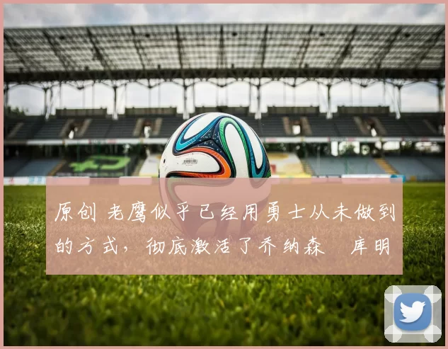 原创 老鹰似乎已经用勇士从未做到的方式,彻底激活了乔纳森・库明加
