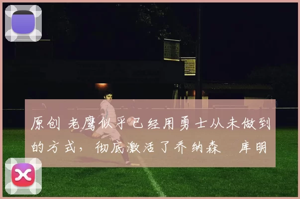 原创 老鹰似乎已经用勇士从未做到的方式，彻底激活了乔纳森・库明加