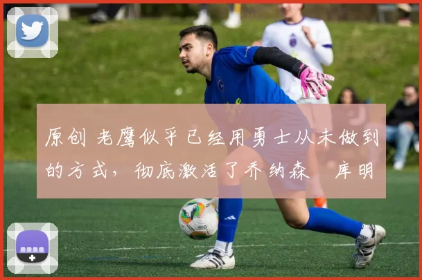 原创 老鹰似乎已经用勇士从未做到的方式,彻底激活了乔纳森・库明加