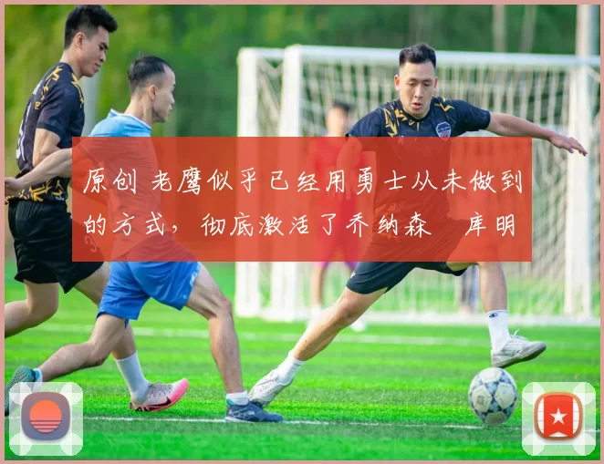 原创 老鹰似乎已经用勇士从未做到的方式，彻底激活了乔纳森・库明加