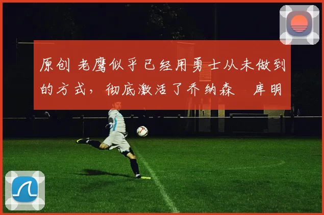 原创 老鹰似乎已经用勇士从未做到的方式，彻底激活了乔纳森・库明加