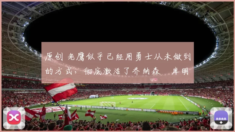 原创 老鹰似乎已经用勇士从未做到的方式，彻底激活了乔纳森・库明加