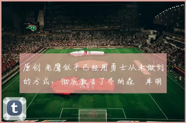 原创 老鹰似乎已经用勇士从未做到的方式,彻底激活了乔纳森・库明加