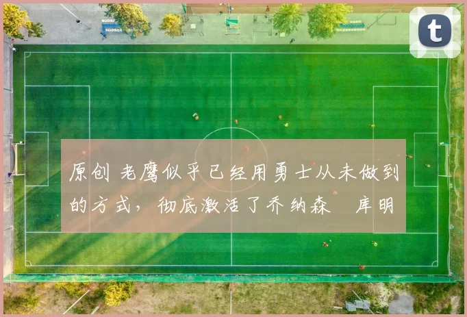 原创 老鹰似乎已经用勇士从未做到的方式，彻底激活了乔纳森・库明加