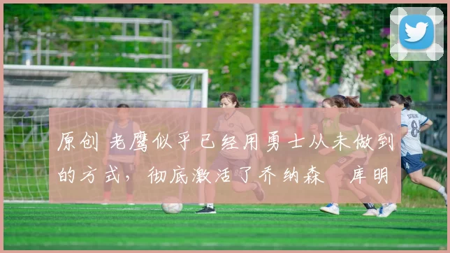 原创 老鹰似乎已经用勇士从未做到的方式,彻底激活了乔纳森・库明加